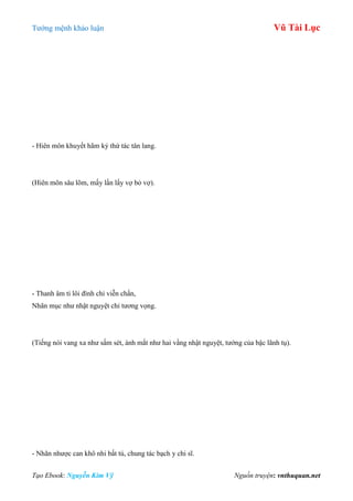 Tƣớng mệnh khảo luận Vũ Tài Lục
Tạo Ebook: Nguyễn Kim Vỹ Nguồn truyện: vnthuquan.net
- Hiên môn khuyết hãm kỷ thứ tác tân lang.
(Hiên môn sâu lõm, mấy lần lấy vợ bỏ vợ).
- Thanh âm tỉ lôi đình chi viễn chấn,
Nhãn mục nhƣ nhật nguyệt chỉ tƣơng vọng.
(Tiếng nói vang xa nhƣ sấm sét, ánh mắt nhƣ hai vầng nhật nguyệt, tƣớng của bậc lãnh tụ).
- Nhãn nhƣợc can khô nhi bất tú, chung tác bạch y chi sĩ.
 