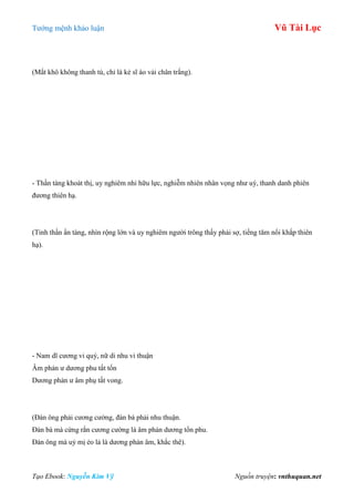 Tƣớng mệnh khảo luận Vũ Tài Lục
Tạo Ebook: Nguyễn Kim Vỹ Nguồn truyện: vnthuquan.net
(Mắt khô không thanh tú, chỉ là kẻ sĩ áo vải chân trắng).
- Thần tàng khoát thị, uy nghiêm nhi hữu lực, nghiễm nhiên nhân vọng nhƣ uý, thanh danh phiên
đƣơng thiên hạ.
(Tinh thần ẩn tàng, nhìn rộng lớn và uy nghiêm ngƣời trông thấy phải sợ, tiếng tăm nổi khắp thiên
hạ).
- Nam dĩ cƣơng vi quý, nữ di nhu vi thuận
Âm phản ƣ dƣơng phu tất tổn
Dƣơng phản ƣ âm phụ tất vong.
(Đàn ông phải cƣơng cƣờng, đàn bà phải nhu thuận.
Đàn bà mà cứng rắn cƣơng cƣờng là âm phản dƣơng tổn phu.
Đàn ông mà uỷ mị ẻo lả là dƣơng phản âm, khắc thê).
 