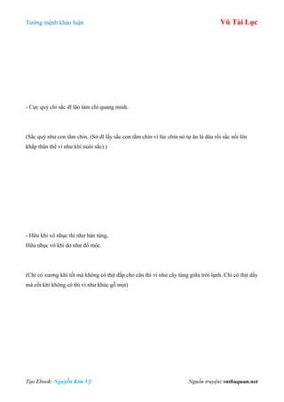 Tƣớng mệnh khảo luận Vũ Tài Lục
Tạo Ebook: Nguyễn Kim Vỹ Nguồn truyện: vnthuquan.net
- Cực quý chi sắc dĩ lão tàm chi quang minh.
(Sắc quý nhƣ con tằm chín. (Sở dĩ lấy sắc con tằm chín vì lúc chín nó tự ăn lá dâu rồi sắc nổi lên
khắp thân thể ví nhƣ khí nuôi sắc).)
- Hữu khí vô nhục thi nhƣ hàn tùng,
Hữu nhục vô khí do nhƣ đố mộc.
(Chỉ có xƣơng khí tốt mà không có thịt đắp cho cân thì ví nhƣ cây tùng giữa trời lạnh. Chỉ có thịt dầy
mà cốt khí không có thì ví nhƣ khúc gỗ mọt)
 
