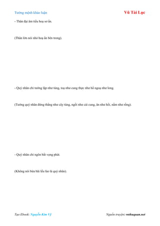 Tƣớng mệnh khảo luận Vũ Tài Lục
Tạo Ebook: Nguyễn Kim Vỹ Nguồn truyện: vnthuquan.net
- Thân đại âm tiểu hoạ sơ ẩn.
(Thân lớn nói nhỏ hoạ ẩn bên trong).
- Quý nhân chỉ tƣớng lập nhƣ tùng, toạ nhƣ cung thực nhƣ hổ ngoạ nhƣ long.
(Tƣớng quý nhân đứng thẳng nhƣ cây tùng, ngồi nhƣ cái cung, ăn nhƣ hổi, nằm nhƣ rồng).
- Quý nhân chỉ ngôn bất vọng phát.
(Không nói bừa bãi lếu láo là quý nhân).
 