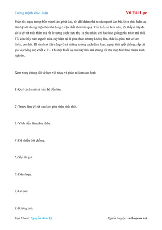 Tƣớng mệnh khảo luận Vũ Tài Lục
Tạo Ebook: Nguyễn Kim Vỹ Nguồn truyện: vnthuquan.net
Phần tôi, ngay trong bốn mƣơi lăm phút đầu, tôi đã khám phá ra sáu ngƣời đàn bà, lẽ ra phải luân lạc
làm kỹ nữ nhƣng hiện thời thì đang ở vận nhất thời tôn quý. Tìm hiểu xa hơn nữa, tôi thấy ở đây đa
số là kỹ nữ xuất thân mà rất ít tƣớng cách thực thụ là phu nhân, chỉ hao hao giống phu nhân mà thôi.
Tôi còn thấy năm ngƣời nữa, tuy hiện tại là phu nhân nhƣng không lâu, chắc lại phải trở về làm
điếm, con hát. Dĩ nhiên ở đây cũng có cả những tƣớng cách dâm loạn, ngoại tình giết chồng, sắp tái
giá và chồng sắp chết v. v... Chỉ một buổi dạ hội này thôi mà chúng tôi thu thập biết bao nhiêu kinh
nghiệm.
Xem xong chúng tôi về họp với nhau và phân ra làm tám loại:
1) Quý cách suốt từ tấm bé đến lớn.
2) Trƣớc làm kỹ nữ sau làm phu nhân nhất thời.
3) Vĩnh viễn làm phu nhân.
4) Đã nhiều đời chồng.
5) Sắp tái giá.
6) Dâm loạn.
7) Có con.
8) Không con.
 