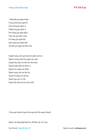 Tƣớng mệnh khảo luận Vũ Tài Lục
Tạo Ebook: Nguyễn Kim Vỹ Nguồn truyện: vnthuquan.net
- Minh đạt giả ngôn thuận
Cƣơng chính giả ngôn lệ
Giản tinh giản ngôn vĩ
Chấp trung giả ngôn tị
Hƣ cuồng giả ngôn phồn
Thao tấn giả ngôn vọng
Lỗ mãng giả ngôn thô
Ngu ngoạn giả ngôn độn
Âm độc giả ngôn nhi hàm tiếu.
(Ngƣời sáng suốt quán đạt nói nghe xuôi tai
Ngƣời cƣơng chính nói nghe sắc cạnh
(Ngƣời đơn giản ƣa tĩnh nói nhỏ nhẹ)
Ngƣời chấp nhất nói thiên vị
Ngƣời hƣ cuồng nói nhiều
Ngƣời nóng ruột nói bậy bạ
Ngƣời lỗ mãng nói thô tục
Ngƣời ngu nói vớ vẩn
Ngƣời độc địa nói mà mỉm cƣời).
-Văn quan thanh tú quải kim ngƣ nhi triều ngọc khuyết.
(Quan văn dáng dấp thanh tú, dễ thân cận với vua).
 