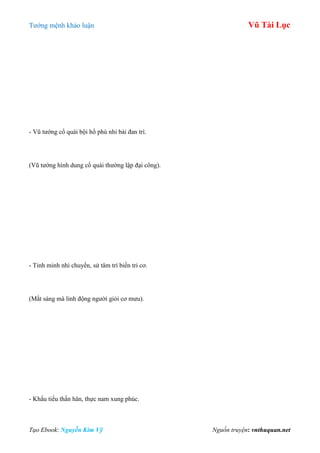 Tƣớng mệnh khảo luận Vũ Tài Lục
Tạo Ebook: Nguyễn Kim Vỹ Nguồn truyện: vnthuquan.net
- Vũ tƣớng cổ quái bội hổ phù nhi bái đan trì.
(Vũ tƣớng hình dung cổ quái thƣờng lập đại công).
- Tinh minh nhi chuyển, sử tâm trí biến tri cơ.
(Mắt sáng mà linh động ngƣời giỏi cơ mƣu).
- Khẩu tiểu thần hân, thực nam xung phúc.
 