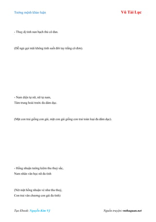 Tƣớng mệnh khảo luận Vũ Tài Lục
Tạo Ebook: Nguyễn Kim Vỹ Nguồn truyện: vnthuquan.net
- Thuỵ dị tỉnh nan bạch thủ cô đan.
(Dễ ngủ gọi mãi không tỉnh suốt đời tay trắng cô đơn).
- Nam diện tự nữ, nữ tự nam,
Tâm trung hoài trƣớc đa dâm dục.
(Mặt con trai giống con gái, mặt con gái giống con trai toàn loại đa dâm dục).
- Hồng nhuận tƣớng kiêm thu thuỷ sắc,
Nam nhân văn học nữ đa tình
(Nét mặt hồng nhuận vẻ nhƣ thu thuỷ,
Con trai văn chƣơng con gái đa tình)
 