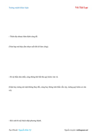 Tƣớng mệnh khảo luận Vũ Tài Lục
Tạo Ebook: Nguyễn Kim Vỹ Nguồn truyện: vnthuquan.net
- Thiên địa nhƣợc hãm định cùng đồ.
(Trán hẹp má hóp cằm nhọn suốt đời đi làm công).
- Hỉ nộ thần nhƣ nhất, cùng thông khí bất thù quý kiêm văn vũ.
(Giận hay mừng nét mặt không thay đổi, cùng hay thông tinh thần vẫn vậy, tƣớng quý kiêm cả văn
võ).
- Khí sinh bì nội bách nhật phƣơng thành.
 