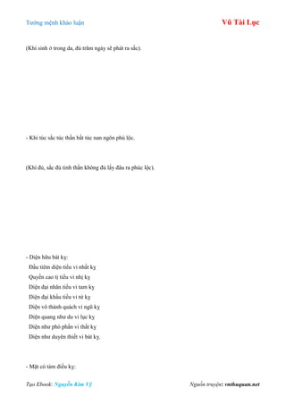 Tƣớng mệnh khảo luận Vũ Tài Lục
Tạo Ebook: Nguyễn Kim Vỹ Nguồn truyện: vnthuquan.net
(Khí sinh ở trong da, đủ trăm ngày sẽ phát ra sắc).
- Khí túc sắc túc thần bất túc nan ngôn phú lộc.
(Khí đủ, sắc đủ tinh thần không đủ lấy đâu ra phúc lộc).
- Diện hữu bát kỵ:
Đầu tiêm diện tiểu vi nhất kỵ
Quyền cao tị tiểu vi nhị kỵ
Diện đại nhãn tiểu vi tam kỵ
Diện đại khẩu tiểu vi tứ kỵ
Diện vô thành quách vi ngũ kỵ
Diện quang nhƣ du vi lục kỵ
Diện nhƣ phó phấn vi thất kỵ
Diện nhƣ duyên thiết vi bát kỵ.
- Mặt có tám điều kỵ:
 