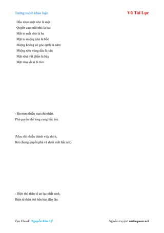 Tƣớng mệnh khảo luận Vũ Tài Lục
Tạo Ebook: Nguyễn Kim Vỹ Nguồn truyện: vnthuquan.net
Đầu nhọn mặt nhỏ là một
Quyền cao mũi nhỏ là hai
Mắt to mắt nhỏ là ba
Mặt to miệng nhỏ là bốn
Miệng không có góc cạnh là năm
Miệng nhƣ tráng dầu là sáu
Mặt nhƣ trát phấn là bảy
Mặt nhƣ sắt rỉ là tám.
- Đa mƣu thiểu toại chi nhân,
Phá quyền nhi long cung hắc ám.
(Mƣu thì nhiều thành việc thì ít,
Bởi chƣng quyền phá và dƣới mắt hắc ám).
- Diện thô thân tế an lạc nhất sinh,
Diện tế thân thô bần hàn đáo lão.
 