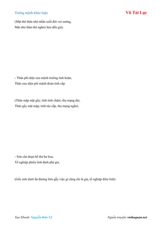 Tƣớng mệnh khảo luận Vũ Tài Lục
Tạo Ebook: Nguyễn Kim Vỹ Nguồn truyện: vnthuquan.net
(Mặt thô thân nhỏ nhắn suốt đời vui sƣớng,
Mặt nhỏ thân thô nghèo hèn đến già).
- Thân phì diện sƣu mệnh trƣờng tính hoãn,
Thân sƣu diện phì mệnh đoản tính cấp.
(Thân mập mặt gầy, tính tình chậm, thọ mạng dài,
Thân gầy mặt mập, tính táo cấp, thọ mạng ngắn).
- Sơn căn đoạn hề thả hƣ hoa,
Tổ nghiệp phiêu linh định phá gia.
(Gốc mũi dƣới ấn đƣờng lõm gẫy việc gì cũng chỉ là giả, tổ nghiệp điêu linh).
 