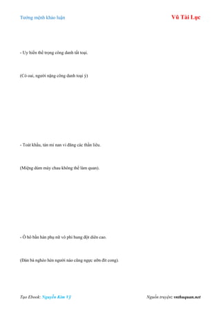 Tƣớng mệnh khảo luận Vũ Tài Lục
Tạo Ebook: Nguyễn Kim Vỹ Nguồn truyện: vnthuquan.net
- Uy hiển thể trọng công danh tất toại.
(Có oai, ngƣời nặng công danh toại ý)
- Toát khẩu, tán mi nan vi đăng các thần liêu.
(Miệng dúm mày chau không thể làm quan).
- Ô hô bần hàn phụ nữ vô phi hung đột diên cao.
(Đàn bà nghèo hèn ngƣời nào cũng ngực ƣỡn đít cong).
 