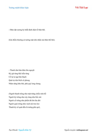 Tƣớng mệnh khảo luận Vũ Tài Lục
Tạo Ebook: Nguyễn Kim Vỹ Nguồn truyện: vnthuquan.net
- Dâm dật sƣơng kỹ nhất định diện tế thân thô.
(Gái điếm thƣờng có tƣớng mặt nhỏ nhắn mà thân thể thô).
- Thanh nhƣ hàn đàm thu nguyệt
Kỳ giả tùng hắc kiều tùng
Cổ tự ta nga bàn thạch
Quái tự tiêu bích cô phong
Nhân năng hữu thứ, phú quý long chung
(Ngƣời thanh trông nhƣ mặt trăng chiếu trên hồ
Ngƣời kỳ trông nhƣ cây tùng nhƣ hốc núi
Ngƣời cổ trông nhƣ phiến đá lớn lâu đời
Ngƣời quái trông nhƣ vách núi treo leo
Thanh kỳ cổ quái đều là tƣớng phú quí).
 