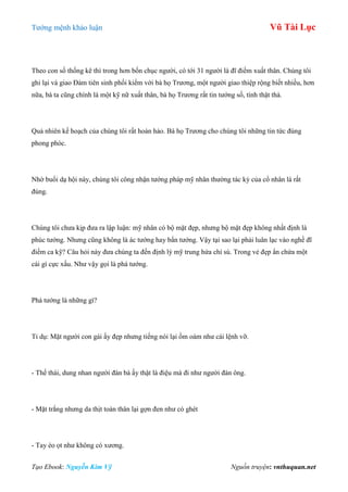 Tƣớng mệnh khảo luận Vũ Tài Lục
Tạo Ebook: Nguyễn Kim Vỹ Nguồn truyện: vnthuquan.net
Theo con số thống kê thì trong hơn bốn chục ngƣời, có tới 31 ngƣời là đĩ điếm xuất thân. Chúng tôi
ghi lại và giao Đàm tiên sinh phối kiểm với bà họ Trƣơng, một ngƣời giao thiệp rộng biết nhiều, hơn
nữa, bà ta cũng chính là một kỹ nữ xuất thân, bà họ Trƣơng rất tin tƣớng số, tính thật thà.
Quả nhiên kế hoạch của chúng tôi rất hoàn hảo. Bà họ Trƣơng cho chúng tôi những tin tức đúng
phong phóc.
Nhờ buổi dạ hội này, chúng tôi công nhận tƣớng pháp mỹ nhân thƣờng tác kỷ của cổ nhân là rất
đúng.
Chúng tôi chƣa kịp đƣa ra lập luận: mỹ nhân có bộ mặt đẹp, nhƣng bộ mặt đẹp không nhất định là
phúc tƣớng. Nhƣng cũng không là ác tƣớng hay bẩn tƣớng. Vậy tại sao lại phải luân lạc vào nghề đĩ
điếm ca kỹ? Câu hỏi này đƣa chúng ta đến định lý mỹ trung hứa chí sú. Trong vẻ đẹp ẩn chứa một
cái gì cực xấu. Nhƣ vậy gọi là phá tƣớng.
Phá tƣớng là những gì?
Tỉ dụ: Mặt ngƣời con gái ấy đẹp nhƣng tiếng nói lại ồm oàm nhƣ cái lệnh vỡ.
- Thế thái, dung nhan ngƣời đàn bà ấy thật là điệu mà đi nhƣ ngƣời đàn ông.
- Mặt trắng nhƣng da thịt toàn thân lại gợn đen nhƣ có ghét
- Tay èo ọt nhƣ không có xƣơng.
 