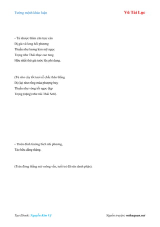 Tƣớng mệnh khảo luận Vũ Tài Lục
Tạo Ebook: Nguyễn Kim Vỹ Nguồn truyện: vnthuquan.net
- Tú nhƣợc thâm căn trực cán
Dị giả vũ long hồi phƣơng
Thuần nhƣ lƣơng kim mỹ ngọc
Trọng nhƣ Thái nhạc cao tung
Hữu nhất thứ giả tƣớc lộc phi dung.
(Tú nhƣ cây tốt tƣơi rễ chắc thân thẳng
Dị (lạ) nhƣ rồng múa phƣợng bay
Thuần nhƣ vòng tốt ngọc đẹp
Trọng (nặng) nhƣ núi Thái Sơn).
- Thiên đình trƣờng bích nhi phƣơng,
Tảo hữu đằng thăng.
(Trán đứng thẳng mà vuông vắn, tuổi trẻ đã nên danh phận).
 