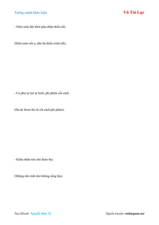 Tƣớng mệnh khảo luận Vũ Tài Lục
Tạo Ebook: Nguyễn Kim Vỹ Nguồn truyện: vnthuquan.net
- Hiên môn đột khởi phụ nhân thiểu tiết.
(Hiên môn nổi u, đàn bà thiếu trinh tiết).
- Cơ phu tự lan tự hinh, phi phàm cốt cách.
(Da dẻ thơm tho là cốt cách phi phàm).
- Khẩu nhãn tiêu nhi đoản thọ.
(Miệng nhỏ mắt nhỏ không sống lâu).
 