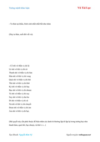 Tƣớng mệnh khảo luận Vũ Tài Lục
Tạo Ebook: Nguyễn Kim Vỹ Nguồn truyện: vnthuquan.net
- Ta thán tại khẩu, bình sinh nhất nhất bất nhƣ nhàn
(Hay ta thán, suốt đời vất vả).
- Cổ nhi vô thần vị chi lộ
Lô nhi vô khí vị chi cô
Thanh nhi vô thần vị chi hàn
Hàn nhi vô khí vị chi vong
Quái nhi vô thần vị chi thô
Thô nhi vô khí vị chi khô
Kỳ nhi vô thần vị chi bạc
Bạc nhi vô khí vị chi nhƣợc
Tú nhi vô thần vị chi suy
Suy nhi vô khí vị chƣ hƣ
Di nhi vô thần vị chi sũ
Xú nhi vô khí vị chi chuyết
Đoan nhi vô thần vị chi ảm
Ám nhi vô khí vị chi bại.
(Bài quyết này cần phải thuộc để biện nhân các danh từ thƣờng lập đi lập lại trong tƣớng học nhƣ
thanh hàm, quái thô, bạc nhƣợc, tú khô v.v...)
 
