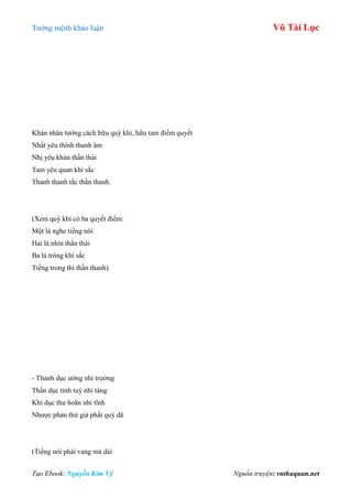 Tƣớng mệnh khảo luận Vũ Tài Lục
Tạo Ebook: Nguyễn Kim Vỹ Nguồn truyện: vnthuquan.net
Khán nhân tƣớng cách hữu quý khí, hữu tam điểm quyết
Nhất yêu thính thanh âm
Nhị yêu khán thần thái
Tam yêu quan khí sắc
Thanh thanh tắc thần thanh.
(Xem quý khí có ba quyết điểm:
Một là nghe tiếng nói
Hai là nhìn thần thái
Ba là trông khí sắc
Tiếng trong thì thần thanh).
- Thanh dục ƣởng nhi trƣờng
Thần dục tinh tuý nhi tàng
Khí dục thƣ hoãn nhi tĩnh
Nhƣợc phản thử giả phất quý dã
(Tiếng nói phải vang mà dài
 