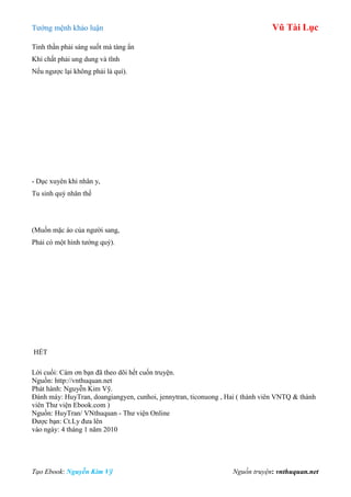 Tƣớng mệnh khảo luận Vũ Tài Lục
Tạo Ebook: Nguyễn Kim Vỹ Nguồn truyện: vnthuquan.net
Tinh thần phải sáng suốt mà tàng ẩn
Khí chất phải ung dung và tĩnh
Nếu ngƣợc lại không phải là quí).
- Dục xuyên khi nhân y,
Tu sinh quý nhân thế
(Muốn mặc áo của ngƣời sang,
Phải có một hình tƣớng quý).
HẾT
Lời cuối: Cám ơn bạn đã theo dõi hết cuốn truyện.
Nguồn: http://vnthuquan.net
Phát hành: Nguyễn Kim Vỹ.
Đánh máy: HuyTran, doangiangyen, cunhoi, jennytran, ticonuong , Hai ( thành viên VNTQ & thành
viên Thƣ viện Ebook.com )
Nguồn: HuyTran/ VNthuquan - Thƣ viện Online
Đƣợc bạn: Ct.Ly đƣa lên
vào ngày: 4 tháng 1 năm 2010
 