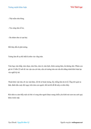 Tƣớng mệnh khảo luận Vũ Tài Lục
Tạo Ebook: Nguyễn Kim Vỹ Nguồn truyện: vnthuquan.net
- Thịt mềm nhƣ bông.
- Tóc cứng nhƣ rễ tre.
- Da nhám nhƣ có sạn bụi.
Hết thảy đều là phá tƣớng.
Tƣớng làm đĩ cụ thể nhất là nhìn vào vầng trán.
Trán hẹp, trán thấp, trán nhọn, trán lõm, trán rô, trán lệch, thiên sƣơng hãm, ấn đƣờng nhỏ. Phàm con
gái từ 15 đến 22 tuổi đi vào vận của cái trán, nếu cái tƣớng trán mà xấu tất chẳng tránh khỏi luân lạc
vào nghề kỹ nữ.
Thoát khỏi vận trán, đi vào vận khác, tốt thì sẽ hoàn lƣơng, lấy chồng làm ăn tử tế. Ông trời quái ác
thật, đánh dấu cuộc đời ngay trên trán con ngƣời, thế mà hồ dễ đã mấy ai nhìn thấy.
Khi nhìn ra cảm thấy một cái thú vô song nhƣ ngƣời đƣợc mang chiếu yêu kính mà xem ma cƣời quỷ
khóc trƣớc mặt.
 