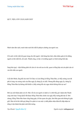 Tƣớng mệnh khảo luận Vũ Tài Lục
Tạo Ebook: Nguyễn Kim Vỹ Nguồn truyện: vnthuquan.net
QUÝ, TIỆN, CỐT CÁCH, KHÍ CHẤT
Mƣời năm đèn sách, mƣời năm nuôi khí chất là phép tu dƣỡng của ngƣời xƣa.
Cốt cách và khí chất rất quan trọng cho đời ngƣời. Anh hùng hào kiệt, chân nhân quân tử là những
ngƣời có khí chất tốt, cốt cách. Thành công, có địa vị là những ngƣời có hình tƣớng hiển đạt.
Sang hèn (quý - tiện) không phải chỉ căn cứ vào mũ cao áo dài, quan to bổng hậu mà còn phải căn cứ
vào khí chất con ngƣời.
Cuối đời Minh, tổng đốc hai tỉnh Tô Châu và Liêu Đông là Hồng Thừa Đào, có thầy tƣớng xem đã
phê rõ ràng vào tƣớng cách của Đào ngày ấy tháng ấy sẽ chết. Nhƣng đến đúng ngày ấy, tháng ấy
Hồng Thừa Đào lại không chết khiến vị thầy tƣớng hết sức ngạc nhiên không hiểu tại sao?
Đời sau mới khám phá ra lý lẽ. Đào vốn là con ngƣời có danh có vị thời bấy giờ. Quân nhà Thanh
sang xâm lƣợc Trung Quốc bắt đƣợc Hồng Thừa Đào chính vào ngày thầy tƣớng phê tận số. Bởi
chƣng, Hồng Thừa Đào tham sống hàng giặc, đi làm quan cho giặc, làm Hán gian nên không bị giặc
giết. Đào từ bỏ khí chất quý đáng lẽ ra phải có của một vị nhất phẩm nhân thần để chấp nhận tai
tiếng ti tiện thành thử phát sinh biến tƣớng.
 