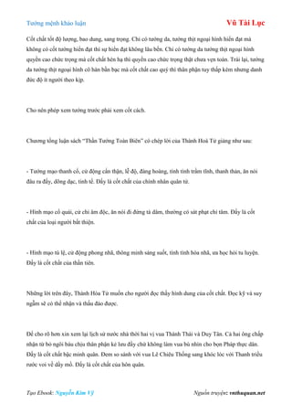 Tƣớng mệnh khảo luận Vũ Tài Lục
Tạo Ebook: Nguyễn Kim Vỹ Nguồn truyện: vnthuquan.net
Cốt chất tốt độ lƣợng, bao dung, sang trọng. Chỉ có tƣớng da, tƣớng thịt ngoại hình hiển đạt mà
không có cốt tƣớng hiển đạt thì sự hiển đạt không lâu bền. Chỉ có tƣớng da tƣớng thịt ngoại hình
quyền cao chức trọng mà cốt chất hèn hạ thì quyền cao chức trọng thật chƣa vẹn toàn. Trái lại, tƣớng
da tƣớng thịt ngoại hình cô hàn bần bạc mà cốt chất cao quý thì thân phận tuy thấp kém nhƣng danh
đức độ ít ngƣời theo kịp.
Cho nên phép xem tƣớng trƣớc phải xem cốt cách.
Chƣơng tổng luận sách “Thần Tƣớng Toàn Biên” có chép lời của Thành Hoà Tử giảng nhƣ sau:
- Tƣớng mạo thanh cổ, cử động cẩn thận, lễ độ, đàng hoàng, tính tình trầm tĩnh, thanh thản, ăn nói
đâu ra đấy, dõng dạc, tinh tế. Đấy là cốt chất của chính nhân quân tử.
- Hình mạo cổ quái, cử chỉ âm độc, ăn nói đi đứng tà dâm, thƣờng có sát phạt chỉ tâm. Đấy là cốt
chất của loại ngƣời bất thiện.
- Hình mạo tú lệ, cử động phong nhã, thông minh sáng suốt, tính tình hòa nhã, ƣa học hỏi tu luyện.
Đấy là cốt chất của thần tiên.
Những lời trên đây, Thành Hòa Tử muốn cho ngƣời đọc thấy hình dung của cốt chất. Đọc kỹ và suy
ngẫm sẽ có thể nhận và thấu đáo đƣợc.
Để cho rõ hơn xin xem lại lịch sử nƣớc nhà thời hai vị vua Thành Thái và Duy Tân. Cả hai ông chấp
nhận từ bỏ ngôi báu chịu thân phận kẻ lƣu đầy chứ không làm vua bù nhìn cho bọn Pháp thực dân.
Đấy là cốt chất bậc minh quân. Đem so sánh với vua Lê Chiêu Thống sang khóc lóc với Thanh triều
rƣớc voi về dầy mồ. Đấy là cốt chất của hôn quân.
 