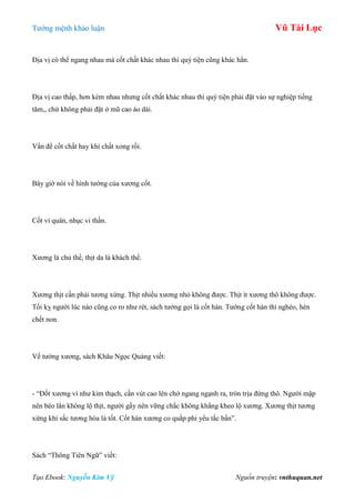 Tƣớng mệnh khảo luận Vũ Tài Lục
Tạo Ebook: Nguyễn Kim Vỹ Nguồn truyện: vnthuquan.net
Địa vị có thể ngang nhau mà cốt chất khác nhau thì quý tiện cũng khác hẳn.
Địa vị cao thấp, hơn kém nhau nhƣng cốt chất khác nhau thì quý tiện phải đặt vào sự nghiệp tiếng
tăm,, chứ không phải đặt ở mũ cao áo dài.
Vấn đề cốt chất hay khí chất xong rồi.
Bây giờ nói về hình tƣớng của xƣơng cốt.
Cốt vi quân, nhục vi thần.
Xƣơng là chủ thể, thịt da là khách thể.
Xƣơng thịt cần phải tƣơng xứng. Thịt nhiều xƣơng nhỏ không đƣợc. Thịt ít xƣơng thô không đƣợc.
Tối kỵ ngƣời lúc nào cũng co ro nhƣ rét, sách tƣớng gọi là cốt hàn. Tƣớng cốt hàn thì nghèo, hèn
chết non.
Về tƣớng xƣơng, sách Khâu Ngọc Quảng viết:
- “Đốt xƣơng ví nhƣ kim thạch, cần vút cao lên chớ ngang ngạnh ra, tròn trịa đừng thô. Ngƣời mập
nên béo lẳn không lộ thịt, ngƣời gầy nên vững chắc không khẳng kheo lộ xƣơng. Xƣơng thịt tƣơng
xứng khí sắc tƣơng hòa là tốt. Cốt hàn xƣơng co quắp phi yểu tắc bần”.
Sách “Thông Tiên Ngữ” viết:
 