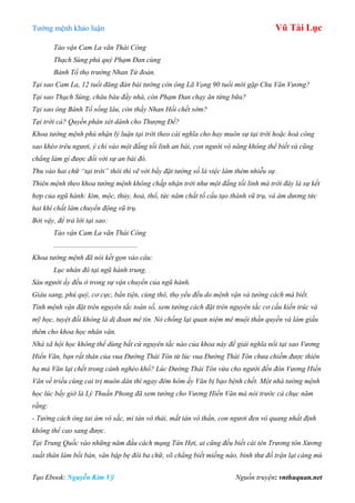 Tƣớng mệnh khảo luận Vũ Tài Lục
Tạo Ebook: Nguyễn Kim Vỹ Nguồn truyện: vnthuquan.net
Tảo vận Cam La vãn Thái Công
Thạch Sùng phú quý Phạm Đan cùng
Bành Tổ thọ trường Nhan Tử đoản.
Tại sao Cam La, 12 tuổi đăng đàn bái tướng còn ông Lã Vọng 90 tuổi mới gặp Chu Văn Vương?
Tại sao Thạch Sùng, châu báu đầy nhà, còn Phạm Đan chạy ăn từng bữa?
Tại sao ông Bành Tổ sống lâu, còn thầy Nhan Hồi chết sớm?
Tại trời cả? Quyền phán xét dành cho Thượng Đế?
Khoa tướng mệnh phủ nhận lý luận tại trời theo cái nghĩa cho hay muôn sự tại trời hoặc hoá công
sao khéo trêu ngươi, ý chỉ vào một đấng tối linh an bài, con người vô năng không thể biết và cũng
chẳng làm gì được đối với sự an bài đó.
Thu vào hai chữ “tại trời” thôi thì vẽ vời bầy đặt tướng số là việc làm thêm nhiễu sự.
Thiên mệnh theo khoa tướng mệnh không chấp nhận trời như một đấng tối linh mà trời đây là sự kết
hợp của ngũ hành: kim, mộc, thủy, hoả, thổ, tức năm chất tố cấu tạo thành vũ trụ, và âm dương tức
hai khí chất làm chuyển động vũ trụ.
Bởi vậy, để trả lời tại sao:
Tảo vận Cam La vãn Thái Công
...............................................
Khoa tướng mệnh đã nói kết gọn vào câu:
Lục nhân đô tại ngũ hành trung.
Sáu người ấy đều ở trong sự vận chuyển của ngũ hành.
Giàu sang, phú quý, cơ cực, bần tiện, cùng thô, thọ yểu đều do mệnh vận và tướng cách mà biết.
Tính mệnh vận đặt trên nguyên tắc toán số, xem tướng cách đặt trên nguyên tắc cơ cấu kiến trúc và
mỹ học, tuyệt đối không là dị đoan mê tín. Nó chống lại quan niệm mê muội thần quyền và làm giầu
thêm cho khoa học nhân văn.
Nhà xã hội học không thể dùng bất cứ nguyên tắc nào của khoa này để giải nghĩa nổi tại sao Vương
Hiển Văn, bạn rất thân của vua Đường Thái Tôn từ lúc vua Đường Thái Tôn chưa chiếm được thiên
hạ mà Văn lại chết trong cảnh nghèo khổ? Lúc Đường Thái Tôn vừa cho người đến đón Vương Hiển
Văn về triều cùng cai trị muôn dân thì ngay đêm hôm ấy Văn bị bạo bệnh chết. Một nhà tướng mệnh
học lúc bấy giờ là Lý Thuần Phong đã xem tướng cho Vương Hiển Văn mà nói trước cả chục năm
rằng:
- Tướng cách ông tai ám vô sắc, mi tán vô thái, mắt tán vô thần, con ngươi đen vô quang nhất định
không thể cao sang được.
Tại Trung Quốc vào những năm đầu cách mạng Tân Hợi, ai cũng đều biết cái tên Trương tôn Xương
xuất thân làm bồi bàn, văn bập bẹ đôi ba chữ, võ chẳng biết miếng nào, binh thư đồ trận lại càng mù
 