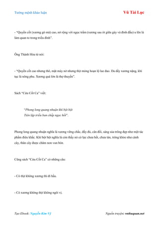 Tƣớng mệnh khảo luận Vũ Tài Lục
Tạo Ebook: Nguyễn Kim Vỹ Nguồn truyện: vnthuquan.net
- “Quyền cốt (xƣơng gò má) cao, nở rộng với ngọc trẩm (xƣơng sau ót giữa gáy và đỉnh đầu) u lên là
làm quan to trong triều đình”.
Ông Thành Hòa tử nói:
- “Quyền cốt cao nhƣng thô, mặt mày nở nhƣng thịt mỏng hoạn lộ lao đao. Da dầy xƣơng nặng, khí
tục là nông phu. Xƣơng quá lớn là thợ thuyền”.
Sách “Cửu Cốt Ca” viết:
“Phong long quang nhuận khí bột bột
Tiên lập triều ban chấp ngọc hốt”.
Phong long quang nhuận nghĩa là xƣơng vững chắc, đầy đủ, cân đối, sáng sủa trông đẹp nhƣ một tác
phẩm điêu khắc. Khí bột bột nghĩa là còn thấy nó có lực chƣa hết, chƣa tàn, trông khỏe nhƣ cành
cây, thân cây đƣợc chăm non vun bón.
Cũng sách “Cửu Cốt Ca” có những câu:
- Có thịt không xƣơng thì đi hầu.
- Có xƣơng không thịt không ngôi vị.
 
