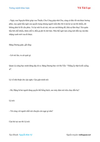 Tƣớng mệnh khảo luận Vũ Tài Lục
Tạo Ebook: Nguyễn Kim Vỹ Nguồn truyện: vnthuquan.net
- Ngày xƣa Nguyên Khải giúp vua Thuấn, Chu Công giúp nhà Chu, cùng có đức tốt mà đƣợc hƣởng
phúc, nay quân hầu ngôi cao quyền trọng nhƣng ngƣời mến đức thì ít mà kẻ sợ oai thì nhiều, đó
không phải là lối cầu phúc. Vả lại mũi là cái núi, núi cao mà không đổ, khá sợ lắm thay! Xin quân
hầu bớt chỗ nhiều, thêm chỗ ít, điều gì phi lẽ chớ làm. Nhƣ thế ngôi tam công mới đến tay mà đàn
nhặng xanh mới xua đi đƣợc.
Đặng Dƣơng giận, gắt rằng:
- Lời nói láo, ra cái quái gì.
Quản Lộ cũng bực mình đứng dậy đi ra. Đặng Dƣơng bảo với Hà Yến: “Thằng ấy thật là đồ cuồng
sĩ”.
Lộ về nhà thuật cho cậu nghe. Cậu giật mình nói:
- Hà, Đặng là hai ngƣời đang quyền thế hống hách, sao mày dám nói trêu chọc đến họ?
Lộ nói:
- Tôi cùng với ngƣời chết nói chuyện còn ngại gì nữa?
Cậu hỏi tại sao thì Lộ nói:
 