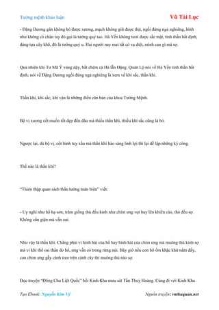 Tƣớng mệnh khảo luận Vũ Tài Lục
Tạo Ebook: Nguyễn Kim Vỹ Nguồn truyện: vnthuquan.net
- Đặng Dƣơng gân không bó đƣợc xƣơng, mạch không giữ đƣợc thịt, ngồi đứng ngả nghiêng, hình
nhƣ không có chân tay đó gọi là tƣớng quỷ tao. Hà Yến không tƣơi đƣợc sắc mặt, tinh thần bất định,
dáng tựa cây khô, đó là tƣớng quỷ u. Hai ngƣời nay mai tất có vạ diệt, mình can gì mà sợ.
Quả nhiên khi Tƣ Mã Ý vùng dậy, bắt chém cả Hà lẫn Đặng. Quản Lộ nói về Hà Yến tinh thần bất
định, nói về Đặng Dƣơng ngồi đứng ngả nghiêng là xem về khí sắc, thần khí.
Thần khí, khí sắc, khí vận là những điều căn bản của khoa Tƣớng Mệnh.
Bộ vị xƣơng cốt muốn tốt đẹp đến đâu mà thiếu thần khí, thiếu khí sắc cũng là bỏ.
Ngƣợc lại, dù bộ vị, cốt hình tuy xấu mà thần khí hào sảng linh lợi thì lại dễ lập những kỳ công.
Thế nào là thần khí?
“Thiên thập quan sách thần tƣớng toàn biên” viết:
- Uy nghi nhƣ hổ hạ sơn, trăm giống thú đều kinh nhƣ chim ƣng vọt bay lên khiến cáo, thỏ đều sợ.
Không cần giận mà vẫn oai.
Nhƣ vậy là thần khí. Chẳng phải vì hình hài của hổ hay hình hài của chim ƣng mà muông thú kinh sợ
mà vì khí thế oai thần do hổ, ƣng vẫn có trong rừng núi. Bây giờ nếu con hổ ốm khặc khừ nằm đấy,
con chim ƣng gẫy cánh treo trên cành cây thì muông thú nào sợ.
Đọc truyện “Đông Chu Liệt Quốc” hồi Kinh Kha mƣu sát Tần Thuỷ Hoàng. Cùng đi với Kinh Kha
 