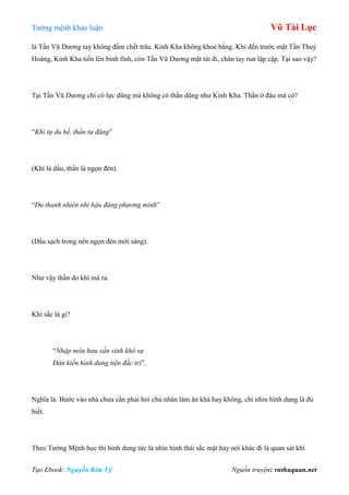 Tƣớng mệnh khảo luận Vũ Tài Lục
Tạo Ebook: Nguyễn Kim Vỹ Nguồn truyện: vnthuquan.net
là Tần Vũ Dƣơng tay không đấm chết trâu. Kinh Kha không khoẻ bằng. Khi đến trƣớc mặt Tần Thuỷ
Hoàng, Kinh Kha tiến lên bình tĩnh, còn Tần Vũ Dƣơng mặt tái đi, chân tay run lập cập. Tại sao vậy?
Tại Tần Vũ Dƣơng chỉ có lực dũng mà không có thần dũng nhƣ Kinh Kha. Thần ở đâu mà có?
“Khí tự du hề, thần tự đăng”
(Khí là dầu, thần là ngọn đèn).
“Du thanh nhiên nhi hậu đăng phương minh”
(Dầu sạch trong nên ngọn đèn mới sáng).
Nhƣ vậy thần do khí mà ra.
Khí sắc là gì?
“Nhập môn hưu vấn vinh khô sự
Đản kiến hình dung tiện đắc tri”.
Nghĩa là: Bƣớc vào nhà chƣa cần phải hỏi chủ nhân làm ăn khá hay không, chỉ nhìn hình dung là đủ
biết.
Theo Tƣớng Mệnh học thì hình dung tức là nhìn hình thái sắc mặt hay nói khác đi là quan sát khí
 