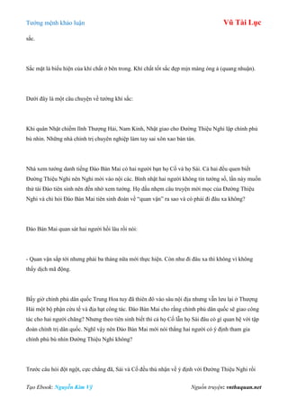 Tƣớng mệnh khảo luận Vũ Tài Lục
Tạo Ebook: Nguyễn Kim Vỹ Nguồn truyện: vnthuquan.net
sắc.
Sắc mặt là biểu hiện của khí chất ở bên trong. Khí chất tốt sắc đẹp mịn màng óng ả (quang nhuận).
Dƣới đây là một câu chuyện về tƣớng khí sắc:
Khi quân Nhật chiếm lĩnh Thƣợng Hải, Nam Kinh, Nhật giao cho Đƣờng Thiệu Nghi lập chính phủ
bù nhìn. Những nhà chính trị chuyên nghiệp làm tay sai xôn xao bàn tán.
Nhà xem tƣớng danh tiếng Đào Bán Mai có hai ngƣời bạn họ Cố và họ Sái. Cả hai đều quen biết
Đƣờng Thiệu Nghi nên Nghi mời vào nội các. Bình nhật hai ngƣời không tin tƣớng số, lần này muốn
thử tài Đào tiên sinh nên đến nhờ xem tƣớng. Họ dấu nhẹm câu truyện mời mọc của Đƣờng Thiệu
Nghi và chỉ hỏi Đào Bán Mai tiên sinh đoán về “quan vận” ra sao và có phải đi đâu xa không?
Đào Bán Mai quan sát hai ngƣời hồi lâu rồi nói:
- Quan vận sắp tới nhƣng phải ba tháng nữa mới thực hiện. Còn nhƣ đi đâu xa thì không vì không
thấy dịch mã động.
Bấy giờ chính phủ dân quốc Trung Hoa tuy đã thiên đô vào sâu nội địa nhƣng vẫn lƣu lại ở Thƣợng
Hải một bộ phận cứu tế và địa hạt công tác. Đào Bán Mai cho rằng chính phủ dân quốc sẽ giao công
tác cho hai ngƣời chăng? Nhƣng theo tiên sinh biết thì cả họ Cố lẫn họ Sái đâu có gì quan hệ với tập
đoàn chính trị dân quốc. Nghĩ vậy nên Đào Bán Mai mới nói thẳng hai ngƣời có ý định tham gia
chính phủ bù nhìn Đƣờng Thiệu Nghi không?
Trƣớc câu hỏi đột ngột, cực chẳng đã, Sái và Cố đều thú nhận về ý định với Đƣờng Thiệu Nghi rồi
 