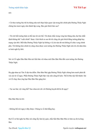 Tƣớng mệnh khảo luận Vũ Tài Lục
Tạo Ebook: Nguyễn Kim Vỹ Nguồn truyện: vnthuquan.net
nói:
- Cứ theo tƣớng bác thì ba tháng nữa mới thực hiện quan vận trong khi chính phủ Đƣờng Thiệu Nghi
chừng hai mƣơi ngày nữa thành lập xong. Bác giải thích làm sao?
- Tôi chỉ biết tƣớng hiện ra thế nào tôi nói thế. Tôi đoán chắc trong vòng hai tháng nữa, hai bác nhất
định không thể “xuất chính” đƣợc. Giải thích ra sao thì tôi cũng chỉ giải thích bằng tƣớng pháp hay
mạng vận thôi. Biết đâu Đƣờng Thiệu Nghi lại không vì lý do nào đó mà không tổ chức xong chính
phủ. Tôi không làm chính trị cũng chƣa đƣợc xem tƣớng cho Đƣờng Thiệu Nghi nên tôi chỉ dám đƣa
ra hoài nghi ấy thôi.
Sái và Cố nghe Đào Bán Mai nói liền bàn với nhau mời Đào Bán Mai đến xem tƣớng cho Đƣờng
Thiệu Nghi.
Họ gặp nhau tại Tân Á đại tửu điếm. Đào Bán Mai gặp Đƣờng Thiệu Nghi chừng hơn mƣời phút đã
vội cáo từ về ngay. Phần Đƣờng Thiệu Nghi bận việc nên cũng đi luôn. Thế là bữa tiệc bất thành. Sái
và Cố chạy theo ông bạn Đào Bán Mai gặng hỏi:
- Tại sao bác vội vàng thế? Sao chƣa nói chi với Đƣờng huynh đã bỏ đi ngay?
Đào Bán Mai trả lời:
- Không thể nói ngay ở đây đƣợc. Chúng ta về nhà hẵng hay.
Họ Cố và Sái nghe họ Đào nói cũng lấy làm kỳ quái, chắc hẳn Đào Bán Mai có tâm sự chi lạ lùng
lắm.
 