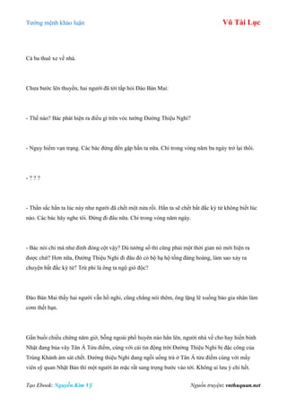 Tƣớng mệnh khảo luận Vũ Tài Lục
Tạo Ebook: Nguyễn Kim Vỹ Nguồn truyện: vnthuquan.net
Cả ba thuê xe về nhà.
Chƣa bƣớc lên thuyền, hai ngƣời đã tới tấp hỏi Đào Bán Mai:
- Thế nào? Bác phát hiện ra điều gì trên vóc tƣớng Đƣờng Thiệu Nghi?
- Nguy hiểm vạn trạng. Các bác đừng đến gặp hắn ta nữa. Chỉ trong vòng năm ba ngày trở lại thôi.
- ? ? ?
- Thần sắc hắn ta lúc này nhƣ ngƣời đã chết một nửa rồi. Hắn ta sẽ chết bất đắc kỳ tử không biết lúc
nào. Các bác hãy nghe tôi. Đừng đi đâu nữa. Chỉ trong vòng năm ngày.
- Bác nói chi mà nhƣ đinh đóng cột vậy? Dù tƣớng số thì cũng phải một thời gian nó mới hiện ra
đƣợc chứ? Hơn nữa, Đƣờng Thiệu Nghi đi đâu đó có bộ hạ hộ tống đàng hoàng, làm sao xảy ra
chuyện bất đắc kỳ tử? Trừ phi là ông ta ngộ gió độc?
Đào Bán Mai thấy hai ngƣời vẫn hồ nghi, cũng chẳng nói thêm, ông lặng lẽ xuống bảo gia nhân làm
cơm thết bạn.
Gần buổi chiều chừng năm giờ, bỗng ngoài phố huyên náo hẳn lên, ngƣời nhà về cho hay hiến binh
Nhật đang bủa vây Tân Á Tửu điếm, cùng với cái tin động trời Đƣờng Thiệu Nghi bị đặc công của
Trùng Khánh ám sát chết. Đƣờng thiệu Nghi đang ngồi uống trà ở Tân Á tửu điếm cùng với mấy
viên sỹ quan Nhật Bản thì một ngƣời ăn mặc rất sang trọng bƣớc vào tới. Không ai lƣu ý chi hết.
 