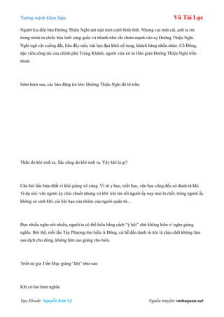 Tƣớng mệnh khảo luận Vũ Tài Lục
Tạo Ebook: Nguyễn Kim Vỹ Nguồn truyện: vnthuquan.net
Ngƣời kia đến bàn Đƣờng Thiệu Nghi nét mặt tƣơi cƣời bình tĩnh. Nhƣng vụt một cái, anh ta rút
trong mình ra chiếc búa lƣỡi sáng quắc và nhanh nhƣ cắt chém mạnh vào sọ Đƣờng Thiệu Nghi.
Nghi ngã vật xuống đất, liền đấy mấy trái lựu đạn khói nổ tung, khách hàng nhốn nháo. Cổ Đổng,
đặc viên công tác của chính phủ Trùng Khánh, ngƣời vừa xử tử Hán gian Đƣờng Thiệu Nghi trốn
thoát.
Sớm hôm sau, các báo đăng tin lớn: Đƣờng Thiệu Nghi đã từ trần.
Thần do khí sinh ra. Sắc cũng do khí sinh ra. Vậy khí là gì?
Câu hỏi hắc búa nhất vì khó giảng vô cùng. Vì từ y học, triết học, văn học cũng đều có danh từ khí.
Tỉ dụ nói: văn ngƣời ấy chải chuốt nhƣng vô khí: khí tán rồi ngƣời ấy nay mai là chết, trông ngƣời ấy
không có sinh khí: cái khí hạo của nhiên của ngƣời quân tử...
Đọc nhiều nghe nói nhiều, ngƣời ta có thể hiểu bằng cách “ý hội” chứ không hiểu vì nghe giảng
nghĩa. Bởi thế, mỗi lần Tây Phƣơng tìm hiểu Á Đông, cứ hễ đến danh từ khí là chịu chết không làm
sao dịch cho đúng, không làm sao giảng cho hiểu.
Triết sử gia Tiền Mục giảng “khí” nhƣ sau:
Khí có hai hàm nghĩa:
 