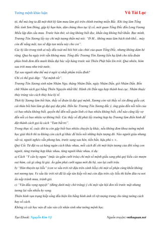 Tƣớng mệnh khảo luận Vũ Tài Lục
Tạo Ebook: Nguyễn Kim Vỹ Nguồn truyện: vnthuquan.net
tịt, thế mà ông ta đã một thời kỳ làm mưa làm gió trên chính trường miền Bắc. Khi ông làm Tổng
Đốc tỉnh Sơn Đông, gặp kỳ hạn hán, dân chúng theo tục lệ cổ, mời quan Tổng Đốc đến Long Vương
Miếu lập đàn cầu mưa. Trước bàn thờ, sớ ông không biết đọc, khấn ông không biết khấn. Bực mình,
Trương Tôn Xương lấy tay chỉ mặt tượng thần mà nói: “Đ M... không mưa làm bách tính khổ... mày
còn để nắng mãi, tao sẽ đập tan miếu này cho coi”.
Các kỳ lão trong tỉnh ai nấy đều toát mồ hôi bởi câu chửi của quan Tổng Đốc, nhưng không dám hé
răng. Qua ba ngày trời vẫn không mưa. Tổng đốc Trương Tôn Xương liền hạ lệnh cho tiểu đoàn
pháo binh đem đến mười khẩu đại bác xếp hàng trước núi Thiên Phật bắn lên trời. Quả nhiên, hôm
sau trời mưa như trút nước.
Tại sao người như thế mà ở ngôi vị nhất phẩm triều đình?
Chỉ có thể giải đáp: “Tại mệnh tốt”.
Trương Tôn Xương sinh năm Nhâm Ngọ, tháng Nhâm Dần, ngày Nhâm Dần, giờ Nhâm Dần. Bốn
chữ Nhâm sách gọi bằng Thiên Nguyên nhất khí. Hành chi Dần ngọ hợp thành hoả cục. Nhâm thuộc
thủy trúng vào cách thủy hỏa ký tế.
Thời kỳ Xương làm bồi bàn, thầy số đoán là đại quý mệnh, Xương còn vái thầy số xin đừng giễu cợt,
cái thân bồi bàn làm gì đại quý đại phú. Đến lúc Trương Tôn Xương đắc ý, ông giàu đến nỗi tiền của
có bao nhiêu không biết, quyền thế đến nỗi quân lính có bao nhiêu không biết, chỗ nào cũng lấy vợ
đến nỗi có bao nhiêu vợ không biết. Các thầy số đã phải lấy trường hợp họ Trương làm điển hình để
đặt thành cách gọi là cách “Tam bất tri”.
Trong thực tế, cuộc đời ta còn gặp biết bao nhiêu chuyện lạ khác, nếu không đem khoa tướng mệnh
học giải thích thì ta không còn cách gì khác để hiểu nổi những hiện tượng đó. Nào người giàu nhưng
vất vả, người nghèo vẫn phong lưu, trước sang sau hèn, tiền bần, hậu phú v. v..
Quỷ Cốc Tử đặt ra cả hàng ngàn cách khác nhau, mỗi cách để chỉ một hiện tượng của đời sống con
người, từng trường hợp khác nhau, từng người khác nhau, tỉ dụ:
a) Cách “Y cẩn kỵ ngưu” (mặc áo gấm cưỡi trâu) chỉ một số mệnh giầu sang phú quý kiểu cáo mượn
oai hùm, cái gì cũng là giả. Áo gấm phải cưỡi ngựa mới đủ bộ, sao lại cưỡi trâu.
b) “Hàn thuyên tại liễu” (con ve sầu trời rét đậu trên cành liễu) chỉ một số phận cùng khốn không
nơi nương tựa. Ve sầu lúc trời rét đã là sắp tàn kiếp rồi mà còn đậu trên cây liễu thì kiếm đâu ra nơi
ẩn nấp tránh mưa, tránh gió.
c) “Vân đầu vọng nguyệt” (đứng dưới mây chờ trăng) ý chỉ một vận hội đen tối trước mặt nhưng
tương lai vẫn nhiều hy vọng.
Thiên hình vạn trạng kiếp sống đều hiện lên bằng hình ảnh rõ rệt tượng trưng cho từng tướng cách
hay số cách.
Không có cái học nào đi sâu vào cõi nhân sinh như tướng mệnh học.
 