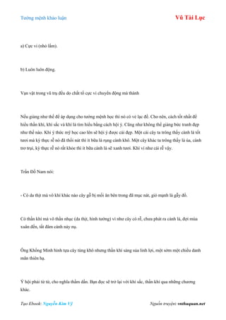 Tƣớng mệnh khảo luận Vũ Tài Lục
Tạo Ebook: Nguyễn Kim Vỹ Nguồn truyện: vnthuquan.net
a) Cực vi (nhỏ lắm).
b) Luôn luôn động.
Vạn vật trong vũ trụ đều do chất tố cực vi chuyển động mà thành
Nếu giảng nhƣ thế để áp dụng cho tƣớng mệnh học thì nó có vẻ lạc đề. Cho nên, cách tốt nhất để
hiểu thần khí, khí sắc và khí là tìm hiểu bằng cách hội ý. Cũng nhƣ không thể giảng bức tranh đẹp
nhƣ thế nào. Khi ý thức mỹ học cao lên sẽ hội ý đƣợc cái đẹp. Một cái cây ta trông thấy cành lá tốt
tƣơi mà kỳ thực rễ nó đã thối nát thì ít bữa lá rụng cành khô. Một cây khác ta trông thấy lá úa, cành
trơ trụi, kỳ thực rễ nó rất khỏe thì ít bữa cành lá sẽ xanh tƣơi. Khí ví nhƣ cái rễ vậy.
Trần Đồ Nam nói:
- Có da thịt mà vô khí khác nào cây gỗ bị mối ăn bên trong đã mục nát, gió mạnh là gẫy đổ.
Có thần khí mà vô thần nhục (da thịt, hình tƣớng) ví nhƣ cây có rễ, chƣa phát ra cành lá, đợi mùa
xuân đến, tất đâm cành nảy nụ.
Ông Khổng Minh hình tựa cây tùng khô nhƣng thần khí sáng sủa linh lợi, một sớm một chiều danh
mãn thiên hạ.
Ý hội phải từ từ, cho nghĩa thấm dần. Bạn đọc sẽ trở lại với khí sắc, thần khí qua những chƣơng
khác.
 