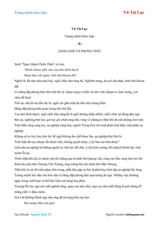 Tƣớng mệnh khảo luận Vũ Tài Lục
Tạo Ebook: Nguyễn Kim Vỹ Nguồn truyện: vnthuquan.net
Vũ Tài Lục
Tƣớng mệnh khảo luận
- B -
DÁNG DẤP VÀ PHONG THÁI
Sách “Ngọc Quản Chiếu Thần” có câu:
“Hành nhược phù vân, toạ như đỉnh thạch
Đoạn hậu cẩn ngôn, tính tình khoan dật”.
Nghĩa là: Đi nhẹ nhƣ mây bay, ngồi chắc nhƣ tảng đá. Nghiêm trang, ăn nói cẩn thận, tính tình khoan
dật.
Có dáng dấp phong thái nhƣ trên thì sẽ: Quan sùng vị hiển, tử tôn vinh (Quan to chức trọng, con
cháu đề huề).
Trái lại, nếu đi mà đầu lắc lƣ, ngồi cúi gằm mặt thì bần tiện chung thân.
Dáng dấp phong thái quan trọng nhƣ thế đấy.
Toạ nhƣ đỉnh thạch, ngồi chắc nhƣ tảng đá là ngồi không nhấp nhổm, chốc chốc lại đứng dậy ngả
bên nọ, nghiêng bên kia, giơ tay giơ chân rung đùi, rung vế chứng tỏ thần khí đủ nên không mỏi mệt.
Tinh thần càng sung túc, sự nghiệp càng hay, ngƣời Trung Hoa nói một phân tinh thần, một phân sự
nghiệp.
Không cứ to lớn, hay nhỏ bé, hễ ngồi không ấm chỗ đƣợc lâu, sự nghiệp khó bền bỉ.
Tinh thần đã suy nhƣợc tất nhiên lƣời, không quyết đoán, ỷ lại làm sao khá đƣợc?
Làm nên sự nghiệp là những ngƣời có tinh lực dồi dào, ý chí kiên cƣờng, khí phách khoát đạt, tinh
minh lỗi lạc.
Thiếu thần khí dù có mệnh vận tốt chẳng qua là nhất thời phong vận, càng cao lắm càng làm trò cho
thiên hạ cƣời nhƣ Trƣơng Tôn Xƣơng, ông tƣớng thịt chó dƣới thời Bắc Dƣơng.
Thần khí là cái tốt tiềm phục bên trong, nhất đán gặp cơ hội là phát huy kiến lập sự nghiệp lẫy lừng.
Tƣớng mệnh học đào sâu hơn nữa về dáng dấp phong thái qua tƣớng ăn ngủ. Những việc thƣờng
ngày trong sinh hoạt có thể báo hiệu cát hung hoạ phúc.
Trƣơng Phi lúc ngủ mở mắt nghiến răng, ngáy ran nhƣ sấm, ngủ say nhƣ chết đúng là anh chàng lỗ
mãng chết vì đâm chém.
Gia Cát Khổng Minh ngủ nhƣ ông đã tả trong bốn câu thơ:
Đại mộng thùy tiêu giác
 