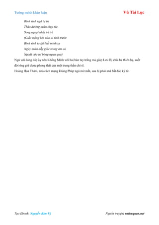 Tƣớng mệnh khảo luận Vũ Tài Lục
Tạo Ebook: Nguyễn Kim Vỹ Nguồn truyện: vnthuquan.net
Bình sinh ngã tự tri
Thảo đường xuân thụy túc
Song ngoại nhất trì trì
(Giấc mộng lớn nào ai tỉnh trước
Bình sinh ta lại biết mình ta
Ngày xuân đẫy giấc trong am cỏ
Ngoài cửa trì bóng ngựa qua)
Ngủ với dáng dấp ấy nên Khổng Minh với hai bàn tay trắng mà giúp Lƣu Bị chia ba thiên hạ, suốt
đời ông giữ đƣợc phong thái của một trung thần chí sĩ.
Hoàng Hoa Thám, nhà cách mạng kháng Pháp ngủ mở mắt, sau bị phản mà bất đắc kỳ tử.
 