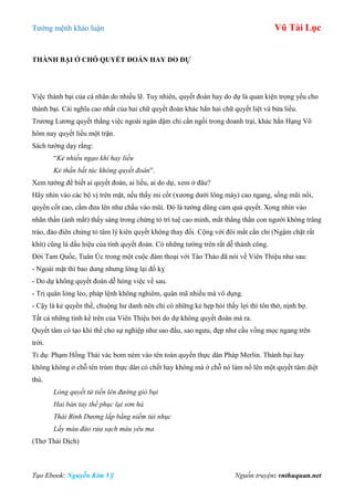 Tƣớng mệnh khảo luận Vũ Tài Lục
Tạo Ebook: Nguyễn Kim Vỹ Nguồn truyện: vnthuquan.net
THÀNH BẠI Ở CHỖ QUYẾT ĐOÁN HAY DO DỰ
Việc thành bại của cá nhân do nhiều lẽ. Tuy nhiên, quyết đoán hay do dự là quan kiện trọng yếu cho
thành bại. Cái nghĩa cao nhất của hai chữ quyết đoán khác hẳn hai chữ quyết liệt và bừa liều.
Trƣơng Lƣơng quyết thắng việc ngoài ngàn dặm chỉ cần ngồi trong doanh trại, khác hẳn Hạng Võ
hôm nay quyết liều một trận.
Sách tƣớng dạy rằng:
“Kẻ nhiều ngạo khí hay liều
Kẻ thần bất túc không quyết đoán”.
Xem tƣớng để biết ai quyết đoán, ai liều, ai do dự, xem ở đâu?
Hãy nhìn vào các bộ vị trên mặt, nếu thấy mi cốt (xƣơng dƣới lông mày) cao ngang, sống mũi nổi,
quyền cốt cao, cằm đƣa lên nhƣ chầu vào mũi. Đó là tƣớng dũng cảm quả quyết. Xong nhìn vào
nhãn thần (ánh mắt) thấy sáng trong chứng tỏ trí tuệ cao minh, mắt thẳng thắn con ngƣời không trâng
tráo, đảo điên chứng tỏ tâm lý kiên quyết không thay đổi. Cộng với đôi mắt cắn chỉ (Ngậm chặt rất
khít) cũng là dấu hiệu của tính quyết đoán. Có những tƣớng trên rất dễ thành công.
Đời Tam Quốc, Tuân Úc trong một cuộc đàm thoại với Tào Tháo đã nói về Viên Thiệu nhƣ sau:
- Ngoài mặt thì bao dung nhƣng lòng lại đố kỵ
- Do dự không quyết đoán dễ hỏng việc về sau.
- Trị quân lỏng lẻo, pháp lệnh không nghiêm, quân mã nhiều mà vô dụng.
- Cậy là kẻ quyền thế, chuộng hƣ danh nên chỉ có những kẻ hẹp hòi thấy lợi thì tôn thờ, nịnh bợ.
Tất cả những tính kể trên của Viên Thiệu bởi do dự không quyết đoán mà ra.
Quyết tâm có tạo khí thế cho sự nghiệp nhƣ sao đẩu, sao ngƣu, đẹp nhƣ cầu vồng mọc ngang trên
trời.
Tỉ dụ: Phạm Hồng Thái vác bom ném vào tên toàn quyền thực dân Pháp Merlin. Thành bại hay
không không ở chỗ tên trùm thực dân có chết hay không mà ở chỗ nó làm nổ lên một quyết tâm diệt
thù.
Lòng quyết tử tiến lên đường gió bụi
Hai bàn tay thề phục lại sơn hà
Thái Bình Dương lấp bằng niềm tủi nhục
Lấy máu đào rửa sạch máu yêu ma
(Thơ Thái Dịch)
 