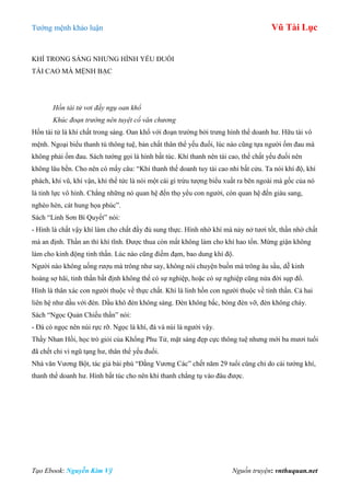 Tƣớng mệnh khảo luận Vũ Tài Lục
Tạo Ebook: Nguyễn Kim Vỹ Nguồn truyện: vnthuquan.net
KHÍ TRONG SÁNG NHƢNG HÌNH YẾU ĐUỐI
TÀI CAO MÀ MỆNH BẠC
Hồn tài tử vơi đầy ngụ oan khổ
Khúc đoạn trường nên tuyệt cổ văn chương
Hồn tài tử là khí chất trong sáng. Oan khổ với đoạn trƣờng bởi trƣng hình thể doanh hƣ. Hữu tài vô
mệnh. Ngoại biểu thanh tú thông tuệ, bản chất thân thể yếu đuối, lúc nào cũng tựa ngƣời ốm đau mà
không phải ốm đau. Sách tƣớng gọi là hình bất túc. Khí thanh nên tài cao, thế chất yếu đuối nên
không lâu bền. Cho nên có mấy câu: “Khí thanh thế doanh tuy tài cao nhi bất cửu. Ta nói khí độ, khí
phách, khí vũ, khí vận, khí thế tức là nói một cái gì trừu tƣợng biểu xuất ra bên ngoài mà gốc của nó
là tinh lực vô hình. Chẳng những nó quan hệ đến thọ yểu con ngƣời, còn quan hệ đến giàu sang,
nghèo hèn, cát hung họa phúc”.
Sách “Linh Sơn Bí Quyết” nói:
- Hình là chất vậy khí làm cho chất đầy đủ sung thực. Hình nhờ khí mà nảy nở tƣơi tốt, thần nhờ chất
mà an định. Thần an thì khí tĩnh. Đƣợc thua còn mất không làm cho khí hao tổn. Mừng giận không
làm cho kinh động tinh thần. Lúc nào cũng điềm đạm, bao dung khí độ.
Ngƣời nào không uống rƣợu mà trông nhƣ say, không nói chuyện buồn mà trông âu sầu, dễ kinh
hoàng sợ hãi, tinh thần bất định không thể có sự nghiệp, hoặc có sự nghiệp cũng nửa đời sụp đổ.
Hình là thân xác con ngƣời thuộc về thực chất. Khí là linh hồn con ngƣời thuộc về tinh thần. Cả hai
liên hệ nhƣ dầu với đèn. Dầu khô đèn không sáng. Đèn không bấc, bóng đèn vỡ, đèn không cháy.
Sách “Ngọc Quản Chiếu thần” nói:
- Đá có ngọc nên núi rực rỡ. Ngọc là khí, đá và núi là ngƣời vậy.
Thầy Nhan Hồi, học trò giỏi của Khổng Phu Tử, mặt sáng đẹp cực thông tuệ nhƣng mới ba mƣơi tuổi
đã chết chỉ vì ngũ tạng hƣ, thân thể yếu đuối.
Nhà văn Vƣơng Bột, tác giả bài phú “Đằng Vƣơng Các” chết năm 29 tuổi cũng chỉ do cái tƣớng khí,
thanh thể doanh hƣ. Hình bất túc cho nên khí thanh chẳng tụ vào đâu đƣợc.
 