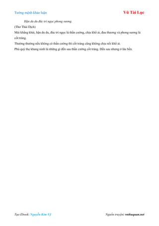 Tƣớng mệnh khảo luận Vũ Tài Lục
Tạo Ebook: Nguyễn Kim Vỹ Nguồn truyện: vnthuquan.net
Hận du du đúc trí ngọc phong sương.
(Thơ Thái Dịch)
Mài khẳng khái, hận du du, đúc trí ngọc là thần cƣờng, chịu khổ ải, đau thƣơng và phong sƣơng là
cốt tráng.
Thƣờng thƣờng nếu không có thần cƣờng thì cốt tráng cũng không chịu nổi khổ ải.
Phú quý thọ khang ninh là những gì đến sau thần cƣờng cốt tráng. Đến sau nhƣng ở lâu bền.
 