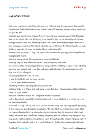 Tƣớng mệnh khảo luận Vũ Tài Lục
Tạo Ebook: Nguyễn Kim Vỹ Nguồn truyện: vnthuquan.net
MẶT SÁNG NHƢ NGỌC
Sách tƣớng có ghi tƣớng cách: Nhan nhƣ quan ngoc (Mặt mũi sáng nhƣ ngọc quan). Quan ngọc là
một loại ngọc tốt không bị vết là cực đẹp. Ngƣời Trung Quốc xƣa dùng loại ngọc này để gắn lên mũ
các quan đại thần.
Nhan nhƣ quan ngọc là tƣớng phú quý. Ngƣời trẻ tuổi mặt sáng nhƣ quan ngọc đi thi là đỗ đạt cao,
hoặc cha mẹ giàu có hiển vinh. Tƣớng này chỉ có một điểm đáng chê trách là những anh mặt sáng
nhƣ ngọc quan tính nhút nhát, nếu không nhát thì kém kiên trì. Muốn biết phải nhận xét cho tinh vì
nhan nhƣ ngọc có nhiều loại: Nếu bộ mặt trắng nhƣ ngọc ấy hốt nhiên đổi thành giống nhƣ xoa phấn
thì đâm ra phản trắc, bất lƣơng gọi là phấn diện sở khanh, đàng điếm.
Nhân vật chính trị cận đại là Uông Tinh Vệ lúc thiếu niên nhan nhƣ quan ngọc sau đổi ra phấn diện
khiến phải chết ô danh.
Mặt trắng sáng có mị thái thiếu nghiêm túc là bọn cợt nhả lẳng lơ.
Mặt trắng sáng cần thân thể khôi vĩ, đẹp mà không mị (nịnh nọt mơn trớn).
Xin nhớ thêm : Diện nhƣ quan ngọc chỉ là một tƣớng cách thôi. Nó không có nghĩa cứ phải mặt hồng
hào, trắng sáng mới quý cách và sắc diện xanh, đen, nâu là tiện cách. Còn tùy hình cục kim, mộc,
thủy, hỏa, thổ của mỗi ngƣời.
Nói chung về sắc trạch có hai yếu kiện:
1) Màu da nên bền bỉ, ngồi lâu không biến đổi,
2) Phải có quang ánh khác thƣờng.
Nếu không chỉ là loại mặt trắng đi hát tuồng hoặc đi hầu.
Mặt trắng tối kỵ vô tu (không râu), sách tƣớng có câu: Bạch diện vô tu chung thân phá bại (mặt trắng
không râu về già phá bại).
Bạch diện vô tu tức là mặt đít ếch. Trắng nhẵn thín nhƣ đít con ếch.
Lịch sử dân quốc có hai đại nhân vật vì tƣớng cách sinh ra phạm diện bạch vô tu nên lúc già bị phá
bại, danh tiếng bị bôi lọ.
Vị thứ nhất là Uông Tinh Vệ, nhân vật bi kịch của chính trị; Uông Tinh Vệ tƣớng mạo rất đẹp, phong
độ hiên ngang, ngũ quan đoan chính khả dĩ gọi là “đẹp trai”. Họ Uông tuyệt thế thông minh, thi tứ
văn chƣơng đều thông hiểu. Lúc trẻ dám làm chuyện kinh thiên động địa hành thích “nhiếp chính
vƣơng” nhà Thanh. Tôn Văn về nƣớc rất trọng dụng Uông Tinh Vệ khiến cho công nghiệp của ông
sáng lạn nhƣ mặt trời giữa trƣa. Trong khi mọi ngƣời đều ngƣỡng mộ họ Uông thì riêng ông Ngô Trĩ
Huy cũng là một nhân vật chính trị tỏ ra khinh thị Uông. Lý do Huy biết xem tƣớng nên nhìn thấu
 