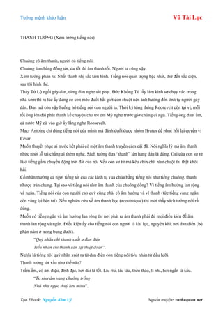 Tƣớng mệnh khảo luận Vũ Tài Lục
Tạo Ebook: Nguyễn Kim Vỹ Nguồn truyện: vnthuquan.net
THANH TƢỚNG (Xem tƣớng tiếng nói)
Chuông có âm thanh, ngƣời có tiếng nói.
Chuông làm bằng đồng tốt, da tốt thì âm thanh tốt. Ngƣời ta cũng vậy.
Xem tƣớng phân ra: Nhất thanh nhị sắc tam hình. Tiếng nói quan trọng bậc nhất, thứ đến sắc diện,
sau tới hình thể.
Thầy Tử Lộ ngồi gảy đàn, tiếng đàn nghe sát phạt. Đức Khổng Tử lấy làm kinh sợ chạy vào trong
nhà xem thì ra lúc ấy đang có con mèo đuổi bắt giết con chuột nên ảnh hƣởng đến tình tự ngƣời gảy
đàn. Đàn mà còn vậy huống hồ tiếng nói con ngƣời ta. Thời kỳ tổng thống Roosevelt còn tại vị, mỗi
tối ông lên đài phát thanh kể chuyện cho trẻ em Mỹ nghe trƣớc giờ chúng đi ngủ. Tiếng ông đầm ấm,
cả nƣớc Mỹ cứ vào giờ ấy lắng nghe Roosevelt.
Macr Antoine chỉ dùng tiếng nói của mình mà đánh đuổi đƣợc nhóm Brutus để phục hồi lại quyền vị
Cesar.
Muốn thuyết phục ai trƣớc hết phải có một âm thanh truyền cảm cái đã. Nói nghĩa lý mà âm thanh
nhức nhối lỗ tai chẳng ai thèm nghe. Sách tƣớng đƣa “thanh” lên hàng đầu là đúng. Oai của con sƣ tử
là ở tiếng gầm chuyển động trời đất của nó. Nếu con sƣ tử mà kêu chin chít nhƣ chuột thì thật khôi
hài.
Cổ nhân thƣờng ca ngợi tiếng tốt của các lãnh tụ vua chúa bằng tiếng nói nhƣ tiếng chuông, thanh
nhƣợc trản chung. Tại sao ví tiếng nói nhƣ âm thanh của chuông đồng? Vì tiếng âm hƣởng lan rộng
và ngân. Tiếng nói của con ngƣời cao quý cũng phải có âm hƣởng và vĩ thanh (tức tiếng vang ngân
còn vẳng lại bên tai). Nếu nghiên cứu về âm thanh học (acouistique) thì mới thấy sách tƣớng nói rất
đúng.
Muốn có tiếng ngân và âm hƣởng lan rộng thì nơi phát ra âm thanh phải đủ mọi điều kiện để âm
thanh lan rộng và ngân. Điều kiện ấy cho tiếng nói con ngƣời là khí lực, nguyên khí, nơi đan điền (bộ
phận nằm ở trong bụng dƣới).
“Quý nhân chi thanh xuất ư đan điền
Tiểu nhân chi thanh căn tại thiệt đoan”.
Nghĩa là tiếng nói quý nhân xuất ra từ đan điền còn tiếng nói tiểu nhân từ đầu lƣỡi.
Thanh tƣớng tốt xấu nhƣ thế nào?
Trầm ấm, có âm điệu, đĩnh đạc, hơi dài là tốt. Líu ríu, láu táu, thều thào, lí nhí, hơi ngắn là xấu.
“To như âm vang chuông trống
Nhỏ như ngọc thuỷ lưu minh”.
 