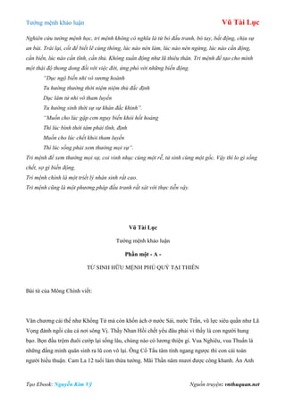 Tƣớng mệnh khảo luận Vũ Tài Lục
Tạo Ebook: Nguyễn Kim Vỹ Nguồn truyện: vnthuquan.net
Nghiên cứu tướng mệnh học, tri mệnh không có nghĩa là từ bỏ đấu tranh, bó tay, bất động, chịu sự
an bài. Trái lại, cốt để biết lẽ cùng thông, lúc nào nên làm, lúc nào nên ngừng, lúc nào cần động,
cần biến, lúc nào cần tĩnh, cần thủ. Không xuẩn động như lũ thiêu thân. Tri mệnh để tạo cho mình
một thái độ thong dong đối với việc đời, ứng phó với những biến động.
“Dục ngộ biến nhi vô sương hoành
Tu hướng thường thời niệm niệm thủ đắc định
Dục lâm tử nhi vô tham luyến
Tu hướng sinh thời sự sự khán đắc khinh”.
“Muốn cho lúc gặp cơn nguy biến khỏi hốt hoảng
Thì lúc bình thời tâm phải tĩnh, định
Muốn cho lúc chết khỏi tham luyến
Thì lúc sống phải xem thường mọi sự”.
Tri mệnh để xem thường mọi sự, coi vinh nhục cùng một rễ, tử sinh cùng một gốc. Vậy thì lo gì sống
chết, sợ gì biến động.
Tri mệnh chính là một triết lý nhân sinh rất cao.
Tri mệnh cũng là một phương pháp đấu tranh rất sát với thực tiễn vậy.
Vũ Tài Lục
Tƣớng mệnh khảo luận
Phần một - A -
TỬ SINH HỮU MỆNH PHÚ QUÝ TẠI THIÊN
Bài từ của Mông Chính viết:
Văn chƣơng cái thế nhƣ Khổng Tử mà còn khốn ách ở nƣớc Sái, nƣớc Trần, vũ lực siêu quần nhƣ Lã
Vọng đành ngồi câu cá nơi sông Vị. Thầy Nhan Hồi chết yểu đâu phải vì thầy là con ngƣời hung
bạo. Bọn đầu trộm đuôi cƣớp lại sống lâu, chúng nào có lƣơng thiện gì. Vua Nghiêu, vua Thuấn là
những đấng minh quân sinh ra lũ con vô lại. Ông Cổ Tẩu tâm tính ngang ngƣợc thì con cái toàn
ngƣời hiếu thuận. Cam La 12 tuổi làm thừa tƣớng. Mãi Thần năm mƣơi đƣợc công khanh. Án Anh
 