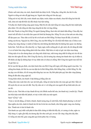 Tƣớng mệnh khảo luận Vũ Tài Lục
Tạo Ebook: Nguyễn Kim Vỹ Nguồn truyện: vnthuquan.net
(Nƣớc suối mát chảy róc rách, thanh khiết âm điệu) là tốt. Tiếng đục, tiếng thô, the thé là xấu.
Ngƣời to tiếng nói nhỏ dễ gặp hung tai. Ngƣời nhỏ tiếng nói lớn đại quý.
Tiếng nói trì trệ, khô cằn, trƣớc nhanh sau chậm, trƣớc chậm sau nhanh, chƣa hết tiếng hơi thở đã
mất, chƣa nói mặt đã biến sắc đều thuộc loại tiện tƣớng.
Với phụ nữ, thanh tƣớng càng quan trọng. Đàn bà chỉ cần một tiếng nói sang cũng đủ làm mệnh phụ
phu nhân. Chỉ cần tiếng nói đàn ông cũng đủ ăn thịt vài ông chồng.
Đời nhà Thanh có ông Đới Hồng Từ ngƣời Quảng Đông, thuở nhỏ nổi danh thần đồng. Chƣa đầy hai
mƣơi tuổi đỗ tiến sĩ vào triều làm quan tới hình bộ thƣợng thƣ. Hồng Từ còn có hai anh em nữa cũng
đỗ đạt quan cao. Theo dân cƣ kể lại thì sở dĩ anh em Đới Hồng Từ đƣợc hoạn đồ đắc ý là nhờ dị
tƣớng của bà mẹ. Nguyên lai, Đới Công, cha của Đới Hồng Từ vốn hiểu biết thâm sâu về khoa xem
tƣớng, học rộng nhƣng vì mệnh số hẩm hiu nên không đạt đành phải bỏ đƣờng làm quan vào đƣờng
buôn bán. Tuổi đã cao vẫn chƣa lấy vợ. Ngày ngày miễn cƣỡng ghi sổ, ghi sách, đủ chi dùng độ nhật
vì cơ sở buôn bán cũng chẳng phát triển bao nhiêu. Một hôm có một cô gái vào tiệm mua hàng.
Trông mặt cô ta xấu nhƣng đƣợc cái sống mũi chính trực, mắt trong sáng nhất là tiếng nói réo rắt âm
điệu hơi dài nghe dễ chịu. Đới Công lấy làm lạ, xấu là tƣớng dục nhƣng âm thanh nhƣ vậy là thần tú.
Dĩ nhiên cái đẹp ấy không hợp với tục nhãn nên cô chƣa có chồng. Đới Công tìm ngƣời mai mối hỏi
cô gái làm vợ.
Kể từ sau khi lập gia đình, cửa tiệm buôn bán của Đới Công mỗi ngày mỗi đông ngƣời mua bán. Vợ
chồng hòa thuận, đẻ liền ba con trai đặt tên là Đới Hồng Hiến, Đới Hồng Huệ, và Đới Hồng Từ. Bà
mẹ dạy con rất khéo, tối tối trong nhà tiếng học ran ran. Họ Đới phát phú quý làm dân vùng Quảng
Đông đi đến đâu cũng nghe kể.
Trong thiên nhiên, âm thanh vĩ đại không gì bằng sấm sét.
Tiếng sấm mùa xuân làm cho vạn vật tỉnh giấc, tiếng sét mùa hạ làm cho mƣa gào gió thét. Sấm sét
để tuyên thị cái oai của trời đất. Nay lấy sấm sét ví với tiếng nói của ngƣời để tạo hình ảnh cho cái
oai đó.
Sách có câu: Tâm hữu sở dục thanh tất tuỳ chi (Mình muốn thế nào, âm thanh tuỳ ý muốn ấy). Thanh
âm biểu hiện tinh thần thể phách, trí tuệ và khí chất của một ngƣời.
Sách “Lễ Ký” viết:
“Cảm ƣ vật nhi động, cố hình ƣ thanh, thanh tƣơng ứng cố sinh biến, biến thành phƣơng vị chi âm”.
Qua nghĩa câu trên, danh từ thanh âm thì âm là dƣ âm của thanh, nhƣ tiếng ngân vang của chuông
kêu. Thanh mà vô âm là thanh xấu.
Âm thanh cao quý nhất xuất phát từ đan điền chứng tỏ thần khí đầy đủ, có cƣơng có nhu, nghe xa
thấy hùng vĩ, nghe gần thấy du dƣơng dậy lên nhƣ cƣỡi gió, im mà vẫn văng vẳng nhƣ dây đàn.
Có tiếng nói nhƣ thế, giàu sang phú quý kiêm phúc thọ vô lƣợng.
 