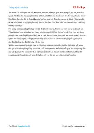 Tƣớng mệnh khảo luận Vũ Tài Lục
Tạo Ebook: Nguyễn Kim Vỹ Nguồn truyện: vnthuquan.net
Âm thanh xấu nhất nghe héo hắt, khô khan, nhức tai, vẩn đục, gián đoạn, nặng nề, vỡ nứt, tràn đổ ra
ngoài. Héo hắt, chủ bần cùng đoản thọ. Khô rít, chủ khốn đốn ức uất suốt đời. Vỡ nứt, chủ phá bại cơ
khổ. Nặng đục, chủ thô lỗ. Tràn đầy nƣớc bọt bắn tung toé, đoản thọ vạn sự vô thành. Nhức tai, chủ
tài lộc bất định dù có trọng quyền cũng lận đận, lao đao. Gián đoạn, chủ hữu danh vô thực, cuối cùng
thân bại danh liệt.
Coi tƣớng âm thanh cần phối hợp với thái độ khi nói chuyện. Ngƣời nào cƣời nói tự nhiên mới tốt.
Vừa nói chuyện mà mặt đã đỏ lên không nên cùng ngƣời đó bàn chuyện bí mật. Lúc cƣời nói phảng
phất có khốc âm (tiếng khóc) tất là cô độc bi khổ. Hay cƣời nhạt, âm thanh bạc bẽo là loại vô tình, vô
nghĩa, thú đội lốt ngƣời. Tiếng nói từ đầu lƣỡi xuất phát đa số làm nô tì. Đàn ông tối kỵ nói ỏn ẻn
nhƣ đàn bà cũng nhƣ đàn bà tiếng ồ ồ đàn ông.
Nữ hữu nam thanh tất hình phu khắc tử. Nam hữu nữ thanh thoát bất tiện bần. Biểu hiện nỗi mừng
chớ quá trớn thành phóng túng, nên thanh khiết không thô tục. Biểu hiện nỗi giận nên hùng tráng chớ
cay nghiệt, mạnh mà không ác. Biểu hiện nỗi sầu thảm nên bùng ra chớ tàn úa héo hon, khóc nhƣ
mƣa rào mà không uất ức mỏi mòn. Biểu hiện nỗi vui thú nên nhẹ nhàng chớ điên cuồng.
 