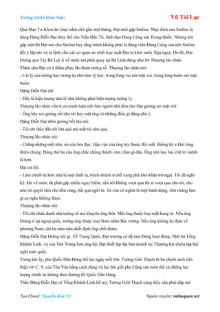 Tƣớng mệnh khảo luận Vũ Tài Lục
Tạo Ebook: Nguyễn Kim Vỹ Nguồn truyện: vnthuquan.net
Qua Mạc Tƣ Khoa ăn chực nằm chờ gần một tháng, Đạt mới gặp Staline. Mục đích của Staline là
dùng Đặng Diễn Đạt thay thế cho Trần Độc Tú, lãnh đạo Đảng Cộng sản Trung Quốc. Nhƣng khi
gặp mặt thì Đạt nói cho Staline hay rằng mình không phải là đảng viên Đảng Cộng sản nên Staline
đổi ý lập tức và ra lệnh cho các cơ quan an ninh trục xuất Đạt ra khỏi nƣớc Nga ngay. Do đó, Đạt
không qua Tây Bá Lợi Á về nƣớc mà phải quay lại Bá Linh đúng nhƣ lời Thƣợng lão nhân.
Thâm tâm Đạt có ý thầm phục lão đoán tƣớng số. Thƣợng lão nhân nói:
- Cái lý của tƣớng học tƣơng tự nhƣ tâm lý học, trong lòng vui nét mặt vui, trong lòng buồn nét mặt
buồn.
Đặng Diễn Đạt cãi:
- Đấy là hiện tƣợng tâm lý chứ không phải hiện tƣợng tƣớng lý.
Thƣợng lão nhân vốn ít ƣa tranh luận nên bảo ngƣời nhà đƣa cho Đạt gƣơng soi mặt nói:
- Ông hãy soi gƣơng rồi cho tôi hay mặt ông có những điều gì đáng chú ý.
Đặng Diễn Đạt nhìn gƣơng hồi lâu nói:
- Tôi chỉ thấy đầu tôi lớn quá mà mắt tôi nhỏ quá.
Thƣợng lão nhân nói:
- Chẳng những mắt nhỏ, nó còn hơi đục. Hậu vận của ông tùy thuộc đôi mắt. Riêng tôi e khó lòng
thiện chung. Đảng thứ ba của ông chắc chẳng thành cơm cháo gì đâu. Ông nên học hai chữ tri mệnh
là hơn.
Đạt trả lời:
- Làm chính trị hơn nữa là một lãnh tụ, trách nhiệm ở chỗ xung phá khó khăn trở ngại. Tôi đã nghĩ
kỹ, khi về nƣớc tất phải gặp nhiều nguy hiểm, nếu tôi không vƣợt qua thì ai vƣợt qua cho tôi, cho
nên tôi quyết làm cho đến cùng, bất quá ngồi tù. Tù còn có nghĩa là một hành động, chứ chẳng làm
gì cả nghe không đƣợc.
Thƣợng lão nhân nói:
- Tôi chỉ nhân danh nhà tƣớng số mà khuyên ông thôi. Mắt ông thuộc loại mắt hung tử. Nếu ông
không ở lại ngoại quốc, tƣớng ông thuộc loại Nam nhân Bắc tƣớng. Nếu ông không ẩn thân về
phƣơng Nam, chỉ ba năm nữa nhất định ông chết thảm.
Đặng Diễn Đạt không nói gì. Về Trung Quốc, Đạt trƣơng cờ đệ tam Đảng hoạt động. Nhờ bà Tống
Khánh Linh, vợ của Tôn Trung Sơn ủng hộ, Đạt thiết lập đại bản doanh tại Thƣợng hải chiêu tập hội
nghị toàn quốc.
Trong khi ấy, phe Quốc Dân Đảng thế lực ngày mỗi lớn. Tƣởng Giới Thạch từ bỏ chính sách liên
hiệp với C. S. của Tôn Văn bằng cách dùng vũ lực bắt giết phe Cộng sản luôn thể cả những lực
lƣợng chính trị không theo đƣờng lối Quốc Dân Đảng.
Thấy Đặng Diễn Đạt có Tống Khánh Linh hỗ trợ, Tƣởng Giới Thạch càng thấy cần phải đập nát
 