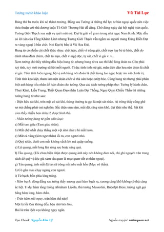 Tƣớng mệnh khảo luận Vũ Tài Lục
Tạo Ebook: Nguyễn Kim Vỹ Nguồn truyện: vnthuquan.net
Đảng thứ ba trƣớc khi nó thành trƣởng. Đằng sau Tƣởng là những thế lực tƣ bản ngoại quốc nên việc
thỏa thuận với nhà đƣơng cuộc Tô Giới Thƣợng Hải dễ dàng. Chờ đúng ngày đại hội nghị toàn quốc,
Tƣởng Giới Thạch xua mật vụ quét một mẻ. Đạt bị giải về giam trong nhà ngục Nam Kinh. Mặc dầu
có lời xin của Tống Khánh Linh nhƣng Tƣởng Giới Thạch vẫn ngầm sai ngƣời mang Đặng Diễn Đạt
ra vùng ngoại ô bắn chết. Nơi Đạt bị bắn là Vũ Hoa Đài.
Hung tử có nhiều cái chết khác nhau: chết trận, chết vì trúng gió, chết treo hay bị tử hình, chết do
đánh nhau đâm chém, chết tai nạn, chết vì ngộ độc, tự sát, chết vì gái v. v...
Xem tƣớng chỉ thấy những dấu hiệu hung tử, nhƣng hung tử ra sao thì khó lòng đoán ra. Còn phải
tuỳ tính, tuỳ môi trƣờng xã hội mỗi ngƣời. Tỉ dụ: tính tình mê gái, mãn diện đào hoa nên đoán là chết
vì gái. Tính tình hiên ngang, bộ vị anh hùng nên đoán là chết trong lao ngục hoặc ám sát chính trị.
Tính tình keo kiệt, tham lam nên đoán chết vì thù oán hoặc cƣớp bóc. Cùng hung tử nhƣng phải phân
biệt anh hùng tiểu nhân để luận đoán cho tƣờng. Qua các sách tƣớng pháp nhƣ: Tƣớng lý hành chân,
Thuỷ Kính, Liễu Trang, Thiết Quan Đạo nhân Luân Đại Thống, Ngọc Quản Chiếu Thần thì những
tƣớng hung tử nhƣ sau:
- Diện hữu sát khí, trên mặt có sát khí, thông thƣờng ta gọi là mặt sát nhân. Ai trông thấy cũng ghê
sợ mà chẳng phải oai nghiêm. Sắc diện sam sám, mắt dữ, răng sám khô, đại khái nhƣ thế. Sát khí
cảm thấy nhiều hơn nhìn rõ đƣợc hình thù.
- Nhãn tướng hung tử gồm chín loại:
a) Mắt tam giác (Tam giác nhãn).
b) Mắt chữ nhất chảy thẳng một vệt nhỏ nhƣ ti hí mắt lƣơn.
c) Mắt cá vàng (kim ngƣ nhãn) lồi ra, con ngƣơi nhỏ.
d) Quỷ nhãn, đuôi con mắt không xếch lên mà quặp xuống.
e) Lộ quang, mắt long lên sòng sọc hoặc sáng quá.
f) Tẩu quang, (Tôi chƣa biên nhận đƣợc quang ánh này nên không dám nói, chỉ ghi nguyên văn trong
sách để quý vị độc giả xem tẩu quan là mục quan tiết ƣ nhãn ngoại).
g) Tán quang, ánh mắt đã tan rã trông mắt nhƣ mất hồn (Mục vô thần).
h) Có gân máu chạy ngang con ngƣơi.
i) Tứ bạch, bốn phía lòng trắng.
- Hàm bạch, đứng đằng sau trông thấy xƣơng quai hàm bạch ra, xƣơng càng khô không có thịt càng
ác liệt. Tỉ dụ: hàm tổng thống Abraham Licoln, thủ tƣớng Mussolini, Rudolph Hess; tƣớng ngữ gọi
bằng hàm long, hàm chắn.
- Trán hãm mũi nguy, trán hãm thế nào?
Một là lồi lõm không đều, bên nhô bên lõm.
Hai là trán lệch vẹo không ngay ngắn.
 