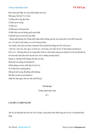 Tƣớng mệnh khảo luận Vũ Tài Lục
Tạo Ebook: Nguyễn Kim Vỹ Nguồn truyện: vnthuquan.net
Ba là trán quá thấp, tóc xâm chiếm phần nửa trán.
Mũi nguy thế nào? Có 6 loại:
1) Sống mũi cong gẫy khúc.
2) Mũi tẹt dí xuống.
3) Mũi vẹo.
4) Mặt quá to mũi quá nhỏ.
5) Mũi thật cao mà lƣỡng quyền quá thấp.
6) Quyền quá cao mà mũi quá thấp.
- Đứng ngồi không yên: Đứng ngồi nhấp nhổm không yên lúc nào cũng nhƣ có lửa đốt trong tâm
can. Con gái là tiện tƣớng, con trai là hung tƣớng.
Tuy nhiên, nếu cách cục thuộc tƣớng khỉ thì lại phải hiếu động mới tốt. Nên lƣu ý:
- Khí bạo, tính cấp, kiêu ngạo và kinh bạc, lạnh lùng, tàn nhẫn là nói về tâm tƣớng của hung tử.
Phá cách : Thƣờng thấy tài tử, trung thần, hiếu tử, chân nhân tƣớng mạo thanh kỳ tú lệ mà bất đắc kỳ
tử là do một cách phá cách nào đó (xin xem ở những chƣơng khác).
Ngoài ra, cần phải biết những câu phú sau đây:
Hình nhƣ trƣ tƣớng tử tất phân thi
(Hình giống con heo, chết thây bị mổ xẻ).
Si lộ thần hân tu phòng dã tử
(Răng lộ môi cong, đề phòng chết đƣờng).
Mã diện xà tinh tu tạo hoành tử
(Mặt dài mặt ngựa, mắt con rắn chết bất kỳ).
Vũ Tài Lục
Tƣớng mệnh khảo luận
- C -
CÁI MŨI VÀ ĐỜI NGƢỜI
Thi sĩ Cao Bá Quát đọc thơ của Vua Tự Đức cùng nhóm triều thần trong thi xã của vua đã phê bình
rằng:
 