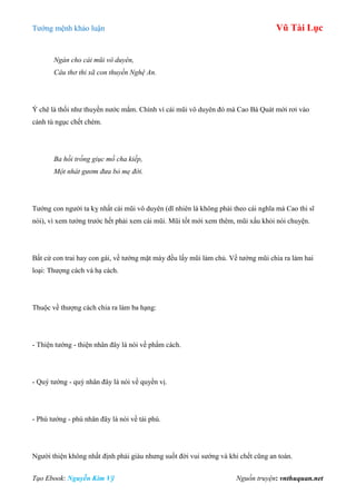 Tƣớng mệnh khảo luận Vũ Tài Lục
Tạo Ebook: Nguyễn Kim Vỹ Nguồn truyện: vnthuquan.net
Ngán cho cái mũi vô duyên,
Câu thơ thi xã con thuyền Nghệ An.
Ý chê là thối nhƣ thuyền nƣớc mắm. Chính vì cái mũi vô duyên đó mà Cao Bá Quát mới rơi vào
cảnh tù ngục chết chém.
Ba hồi trống giục mồ cha kiếp,
Một nhát gươm đưa bỏ mẹ đời.
Tƣớng con ngƣời ta kỵ nhất cái mũi vô duyên (dĩ nhiên là không phải theo cái nghĩa mà Cao thi sĩ
nói), vì xem tƣớng trƣớc hết phải xem cái mũi. Mũi tốt mới xem thêm, mũi xấu khỏi nói chuyện.
Bất cứ con trai hay con gái, về tƣớng mặt mày đều lấy mũi làm chủ. Về tƣớng mũi chia ra làm hai
loại: Thƣợng cách và hạ cách.
Thuộc về thƣợng cách chia ra làm ba hạng:
- Thiện tƣớng - thiện nhân đây là nói về phẩm cách.
- Quý tƣớng - quý nhân đây là nói về quyền vị.
- Phú tƣớng - phú nhân đây là nói về tài phú.
Ngƣời thiện không nhất định phải giàu nhƣng suốt đời vui sƣớng và khi chết cũng an toàn.
 