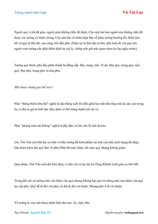 Tƣớng mệnh khảo luận Vũ Tài Lục
Tạo Ebook: Nguyễn Kim Vỹ Nguồn truyện: vnthuquan.net
Ngƣời quý vị tất đã giàu, ngƣời giàu không chắc đã thiện. Cho nên hai loại ngƣời này không chắc đã
đƣợc vui sƣớng và thiện chung. Cho nên khi cổ nhân luận bàn về phúc tƣớng thƣờng lấy thiện làm
tốt và quý là thứ nhì, sau cùng mới đến phú. (Hiện tại là thời đại tƣ bản, phú luôn đi với quý nên
ngƣời xem tƣớng cần phải thẩm định lại cái lý, chẳng nên giữ mãi quan niệm hủ lậu ngày trƣớc).
Tƣớng quý thiện, phú đều phân thành ba đẳng cấp: Đại, trung, tiểu. Tỉ dụ: Đại quý, trung quý, tiểu
quý. Đại phú, trung phú và tiểu phú.
Mũi thuộc tướng quý thế nào?
Phải “thông thiên hữu thế” nghĩa là dài thẳng suốt lên đến giữa hai mắt nhƣ ống mũi ăn sâu vào trong
óc, tỉ nhƣ ta gọi là mũi dọc dừa, phải có thế trông mạnh mẽ oai vệ.
Phải “phong mãn tàn khổng” nghĩa là đầy đặn, to lớn, hai lỗ mũi ẩn kín.
Lúc Tôn Văn còn bôn ba, có một vị thầy tƣớng đã bình phẩm cái mũi của nhà cách mạng đó rằng:
Đại thiện kiêm đại quý đản vô phú (Mũi rất mực thiện, rất mực quý nhƣng không giàu).
Quả nhiên, Tôn Văn suốt đời khó nhọc vì tiền, kể cả lúc lấy bà Tống Khánh Linh giàu sụ bên Mỹ.
Trong đời chỉ có tƣớng mũi vừa thiện vừa quý nhƣng không bao giờ có tƣớng mũi vừa thiện vừa quý
lại vừa phú. Quý dễ đi đôi với phú, có thể đi đôi với thiện. Nhƣng phú ít đi với thiện.
Về tƣớng ác của mũi đƣợc phân biệt nhƣ sau: Ác, tiện, bần.
 